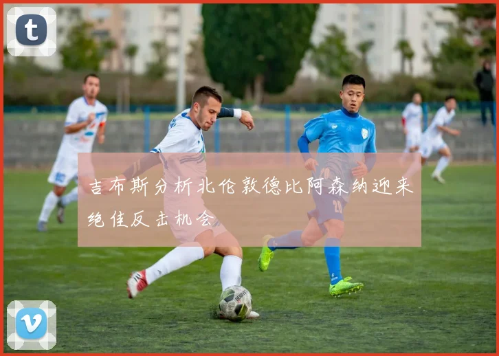 吉布斯分析北伦敦德比阿森纳迎来绝佳反击机会
