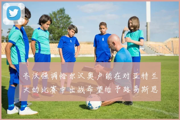 齐沃强调恰尔汉奥卢能在对亚特兰大的比赛中出战希望给予路易斯恩里克更多时间和信任