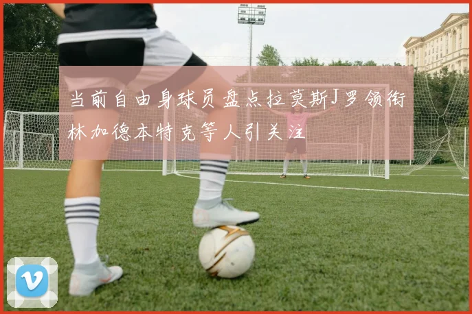 当前自由身球员盘点拉莫斯J罗领衔林加德本特克等人引关注