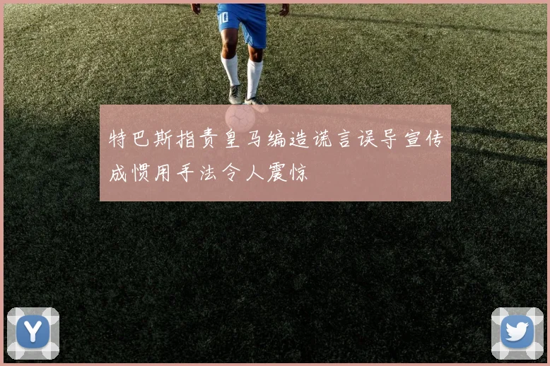 特巴斯指责皇马编造谎言误导宣传成惯用手法令人震惊