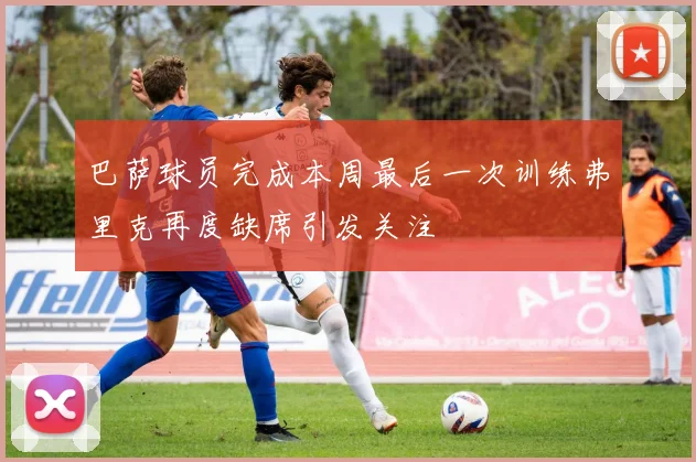巴萨球员完成本周最后一次训练弗里克再度缺席引发关注