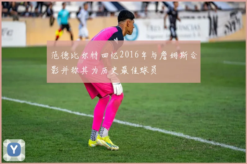 范德比尔特回忆2016年与詹姆斯合影并称其为历史最佳球员