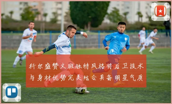 科尔盛赞文班独特风格将后卫技术与身材优势完美结合具备明星气质与球队形象