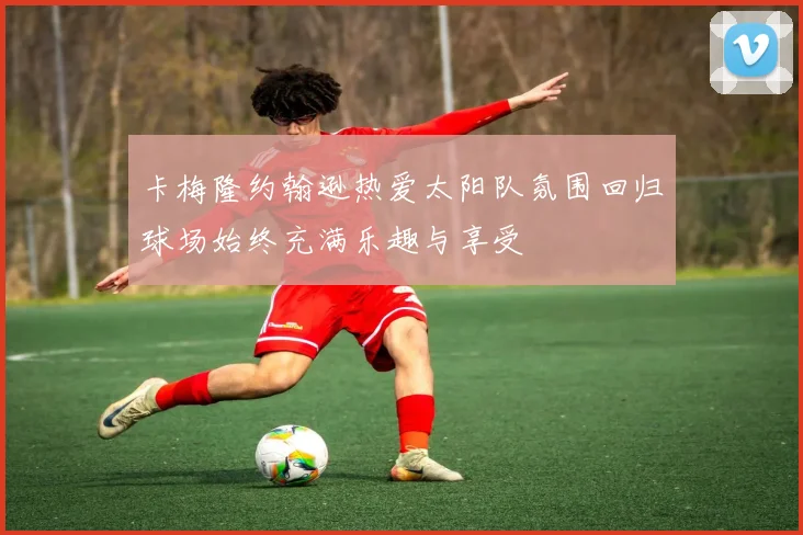 卡梅隆约翰逊热爱太阳队氛围回归球场始终充满乐趣与享受