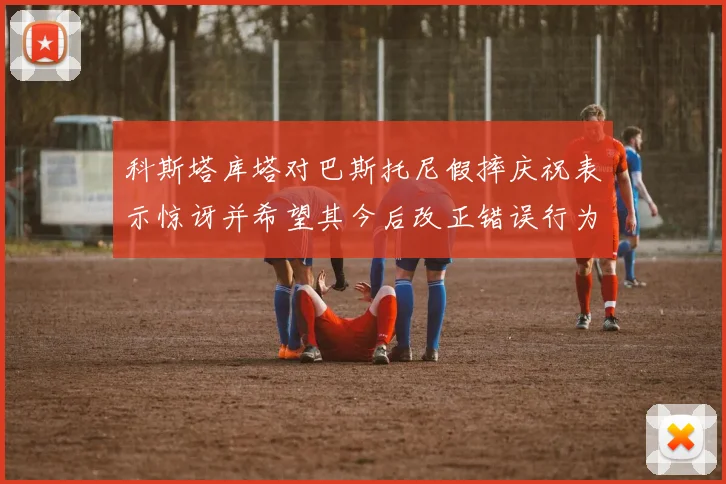 科斯塔库塔对巴斯托尼假摔庆祝表示惊讶并希望其今后改正错误行为