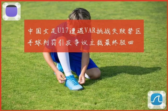 中国女足U17遭遇VAR挑战失败禁区手球判罚引发争议主裁最终驳回
