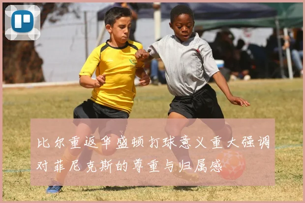 比尔重返华盛顿打球意义重大强调对菲尼克斯的尊重与归属感