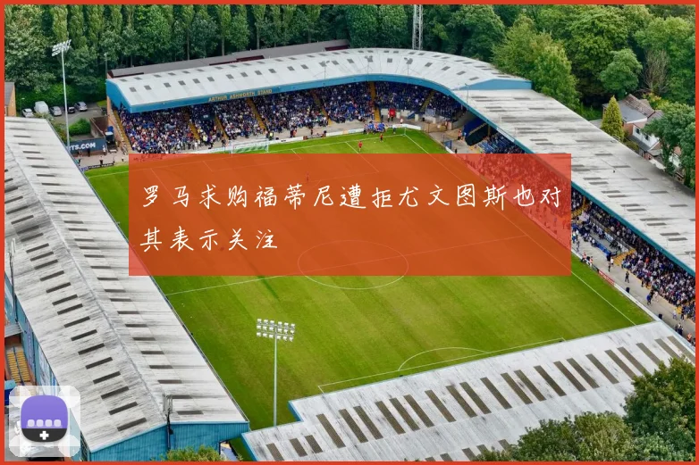 罗马求购福蒂尼遭拒尤文图斯也对其表示关注