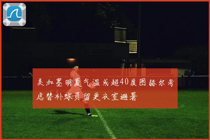 美加墨明夏气温或超40度图赫尔考虑替补球员留更衣室避暑