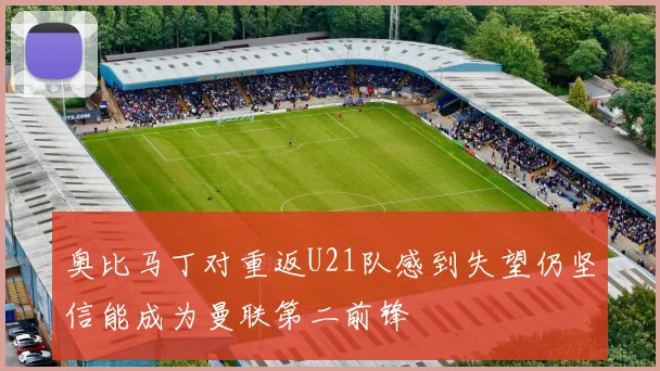 奥比马丁对重返U21队感到失望仍坚信能成为曼联第二前锋