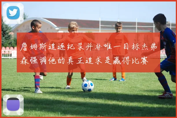 詹姆斯追逐纪录并非唯一目标杰弗森强调他的真正追求是赢得比赛